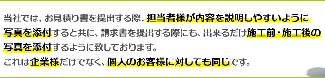 当社では、お見積り書を提出する際、担当者様が内容を説明しやすいように写真を添付すると共に、請求書を提出する際にも、出来るだけ施工前・施工後の写真を添付するように致しております。これは企業様だけでなく、個人のお客様に対しても同じです。